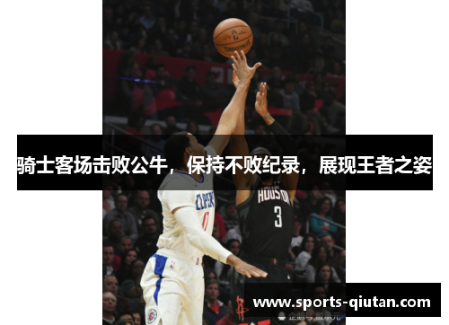 骑士客场击败公牛，保持不败纪录，展现王者之姿